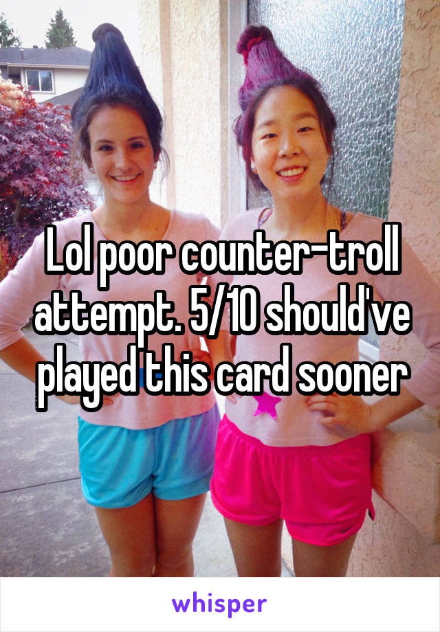 Lol poor counter-troll attempt. 5/10 should've played this card sooner