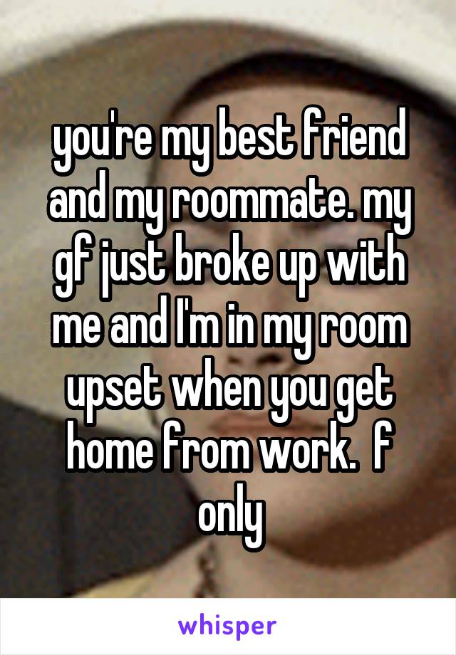 you're my best friend and my roommate. my gf just broke up with me and I'm in my room upset when you get home from work.  f only