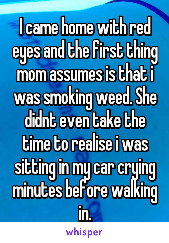 I came home with red eyes and the first thing mom assumes is that i was smoking weed. She didnt even take the time to realise i was sitting in my car crying minutes before walking in.