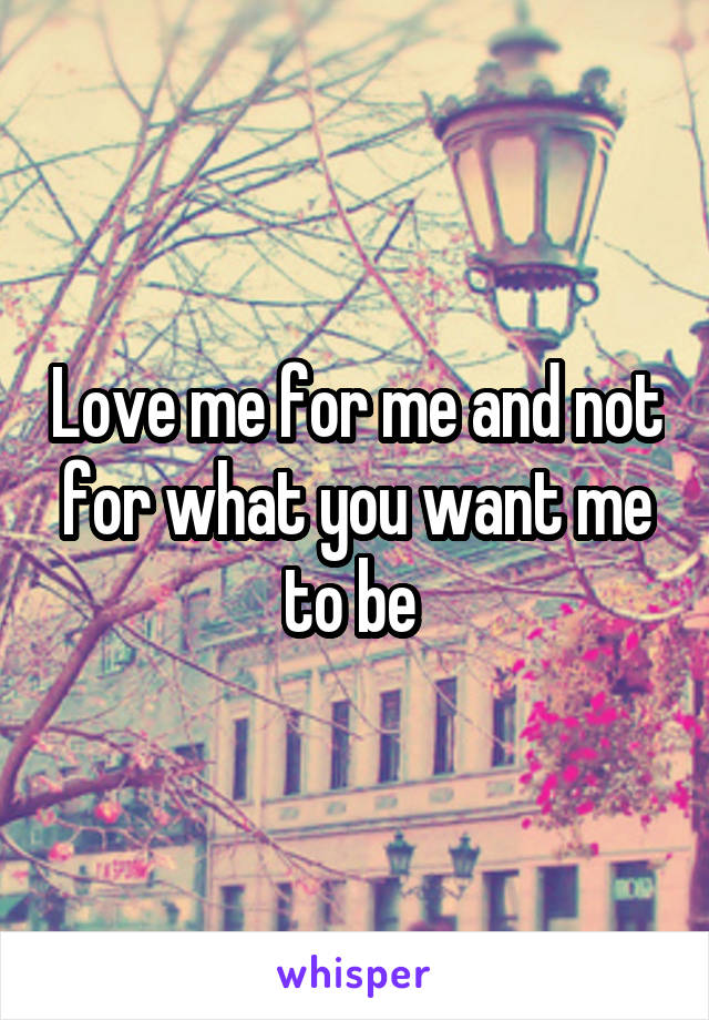 Love me for me and not for what you want me to be 