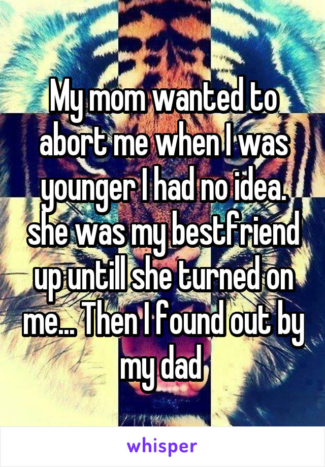 My mom wanted to abort me when I was younger I had no idea. she was my bestfriend up untill she turned on me... Then I found out by my dad 