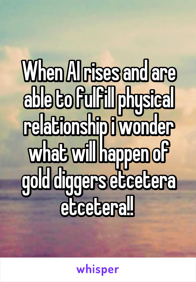 When AI rises and are able to fulfill physical relationship i wonder what will happen of gold diggers etcetera etcetera!! 