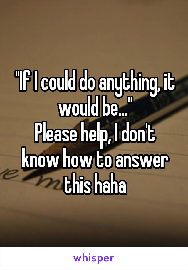 "If I could do anything, it would be..."
Please help, I don't know how to answer this haha