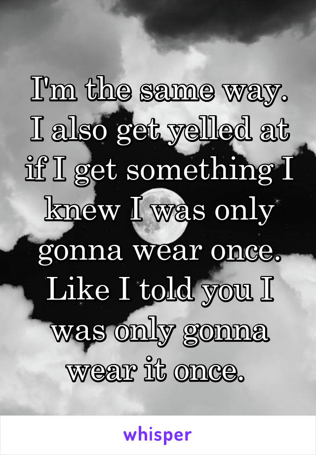 I'm the same way. I also get yelled at if I get something I knew I was only gonna wear once. Like I told you I was only gonna wear it once. 