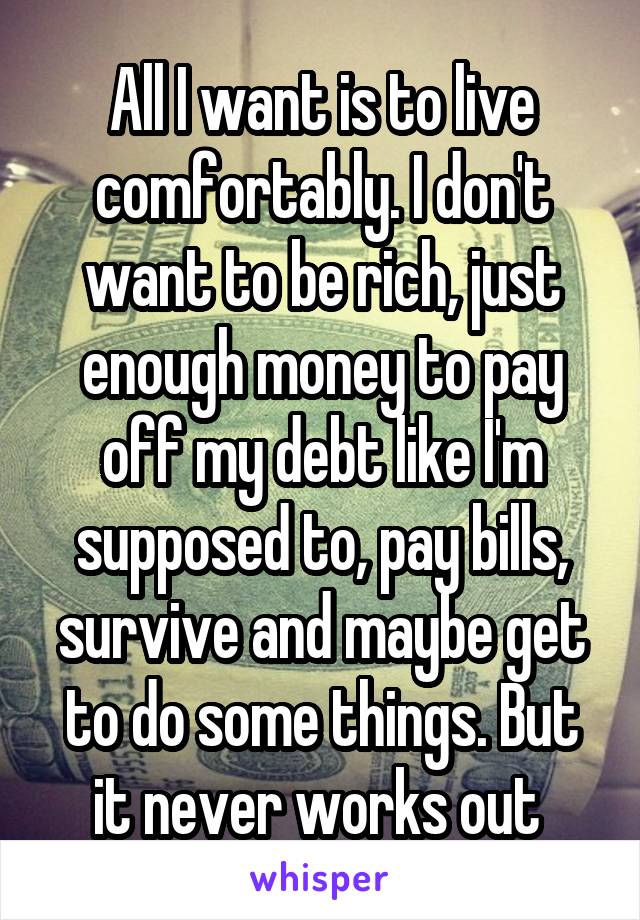 All I want is to live comfortably. I don't want to be rich, just enough money to pay off my debt like I'm supposed to, pay bills, survive and maybe get to do some things. But it never works out 