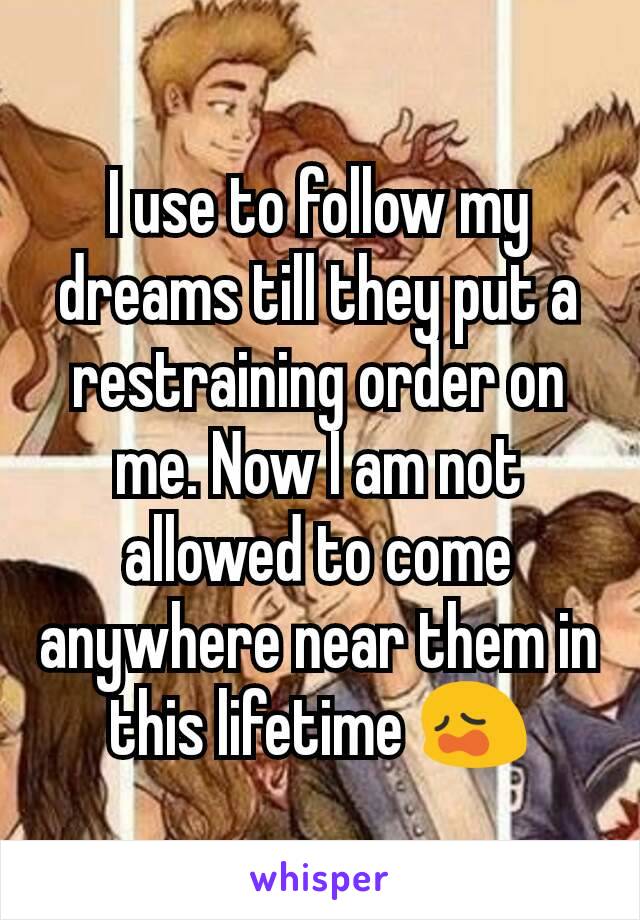 I use to follow my dreams till they put a restraining order on me. Now I am not allowed to come anywhere near them in this lifetime 😩