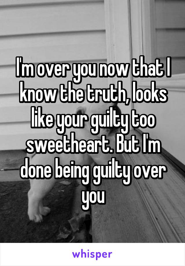 I'm over you now that I know the truth, looks like your guilty too sweetheart. But I'm done being guilty over you