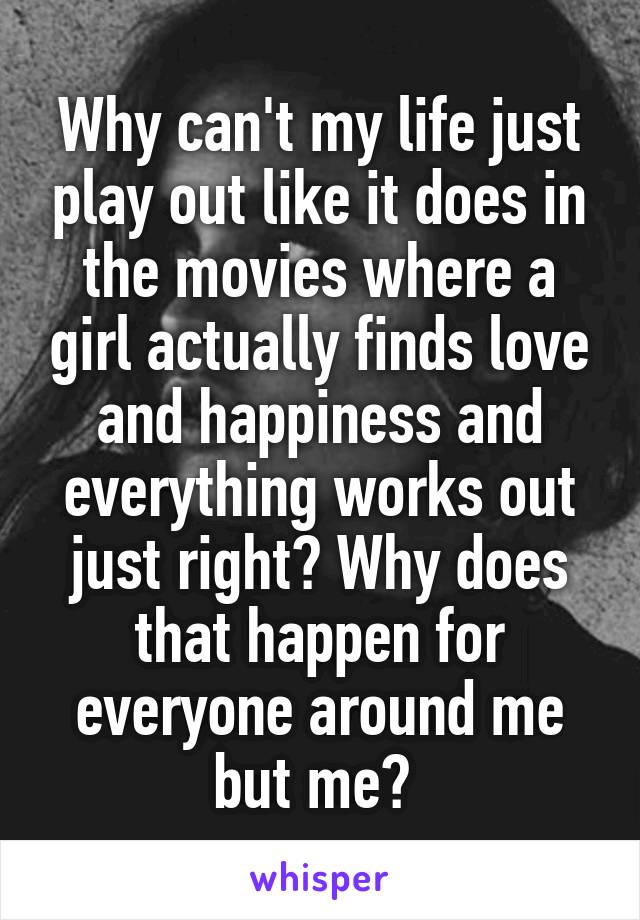 Why can't my life just play out like it does in the movies where a girl actually finds love and happiness and everything works out just right? Why does that happen for everyone around me but me? 