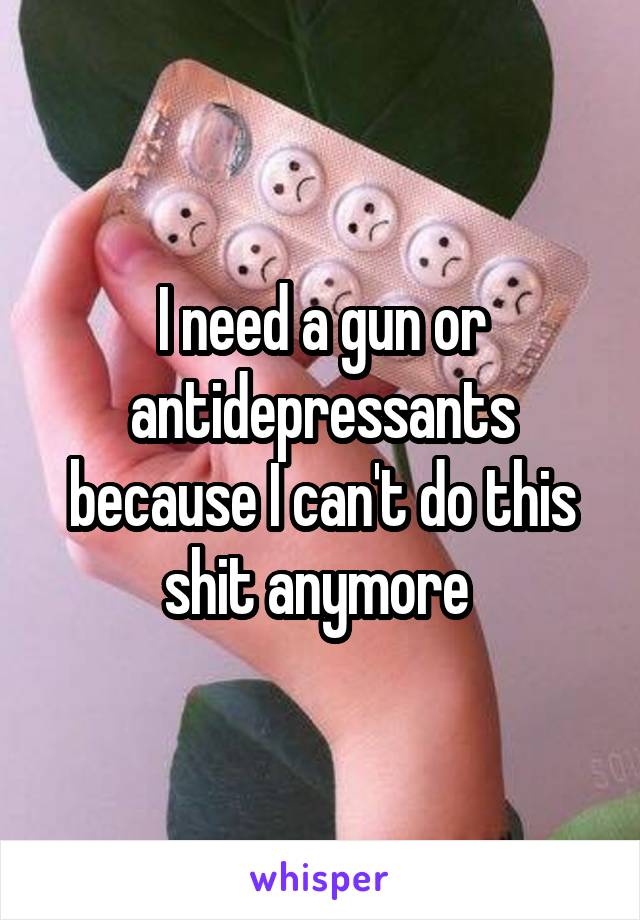 I need a gun or antidepressants because I can't do this shit anymore 