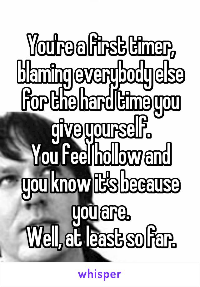 You're a first timer, blaming everybody else for the hard time you give yourself.
You feel hollow and you know it's because you are.
Well, at least so far.