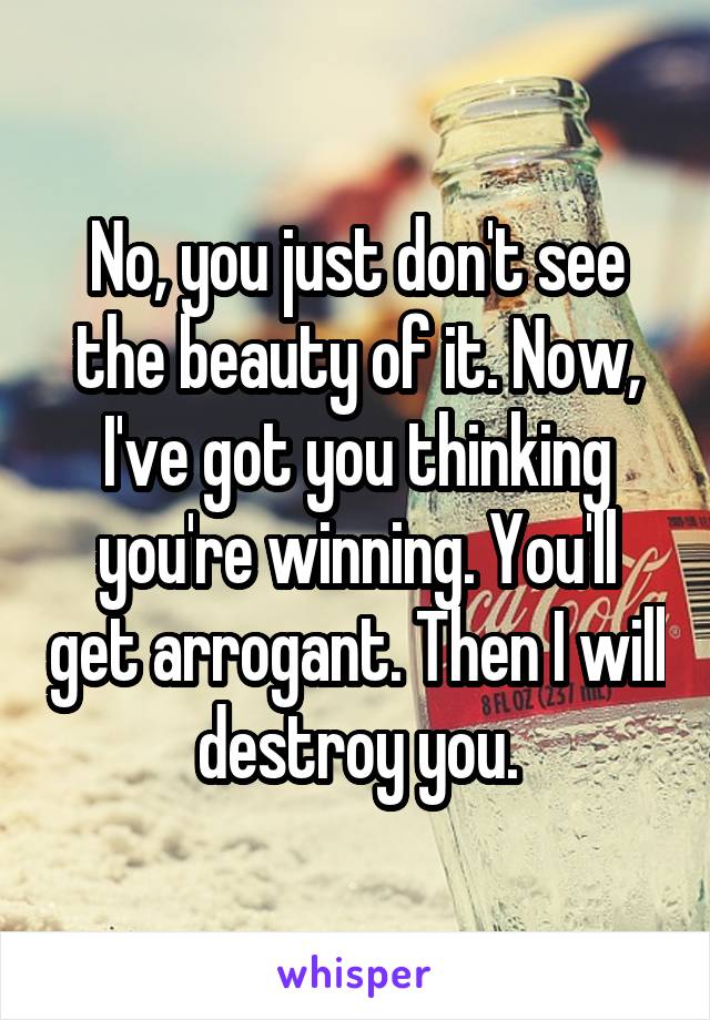 No, you just don't see the beauty of it. Now, I've got you thinking you're winning. You'll get arrogant. Then I will destroy you.