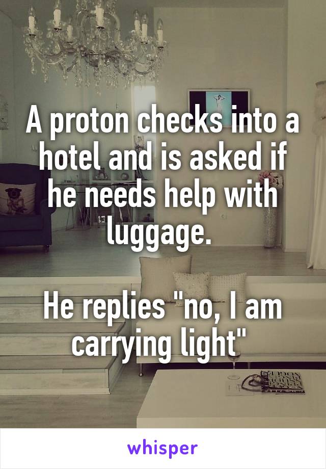 A proton checks into a hotel and is asked if he needs help with luggage. 

He replies "no, I am carrying light" 