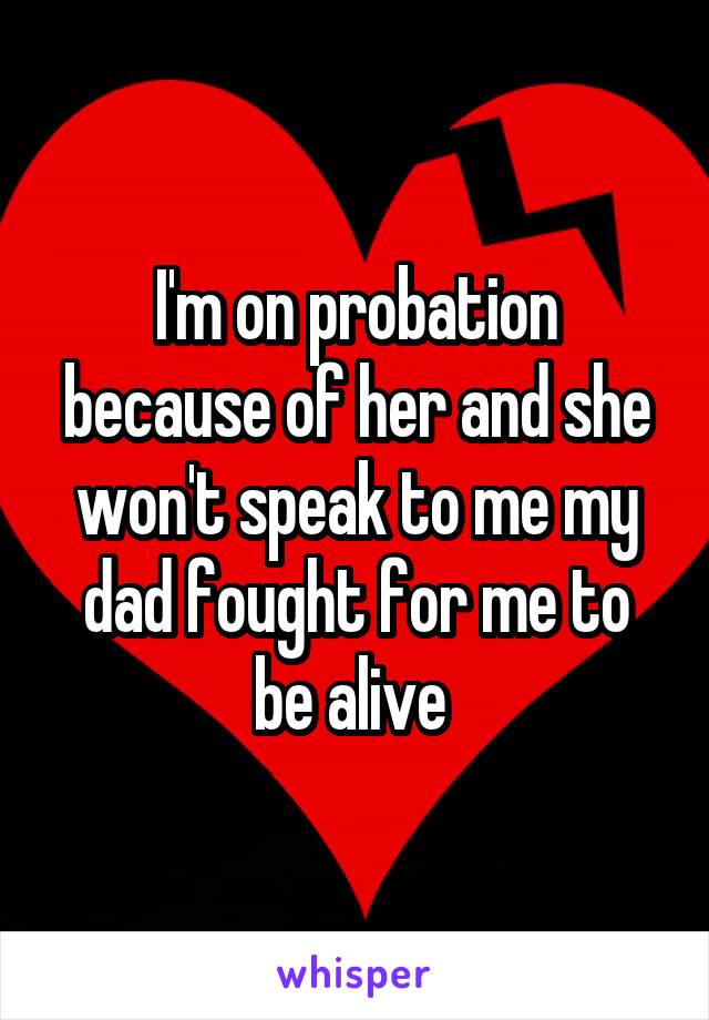 I'm on probation because of her and she won't speak to me my dad fought for me to be alive 