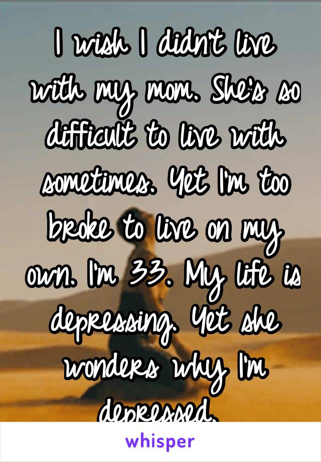 I wish I didn't live with my mom. She's so difficult to live with sometimes. Yet I'm too broke to live on my own. I'm 33. My life is depressing. Yet she wonders why I'm depressed. 