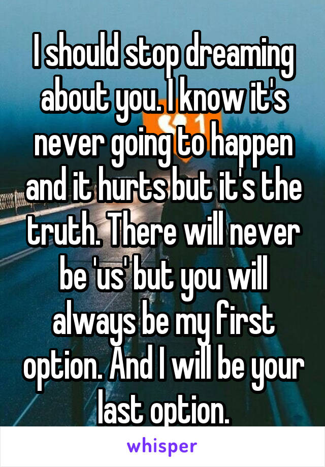 I should stop dreaming about you. I know it's never going to happen and it hurts but it's the truth. There will never be 'us' but you will always be my first option. And I will be your last option.