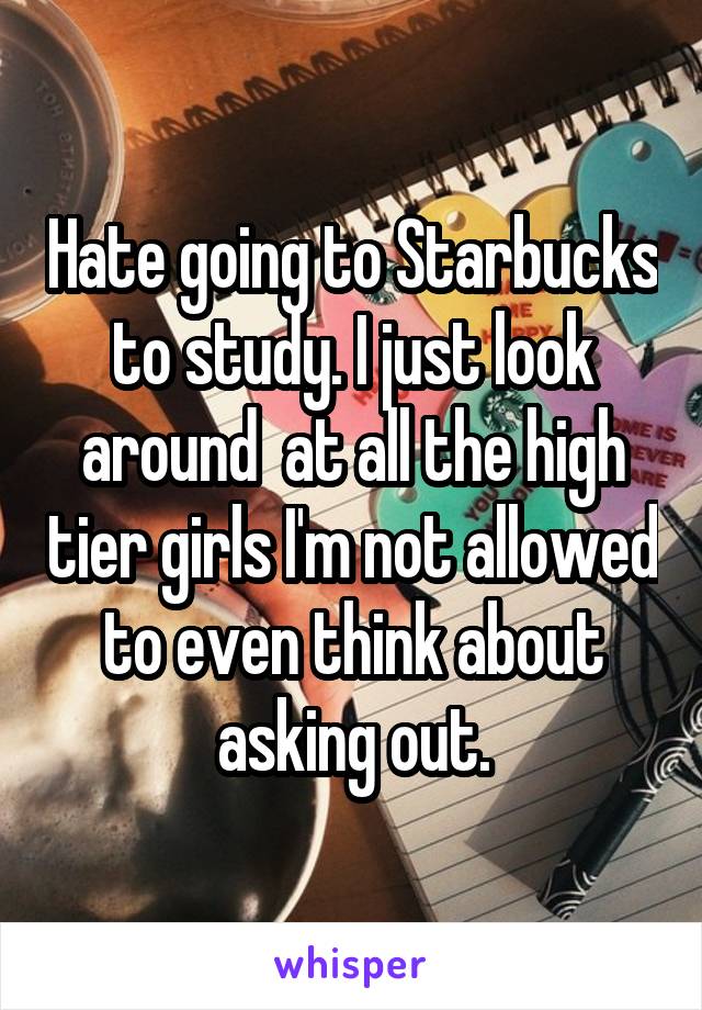 Hate going to Starbucks to study. I just look around  at all the high tier girls I'm not allowed to even think about asking out.