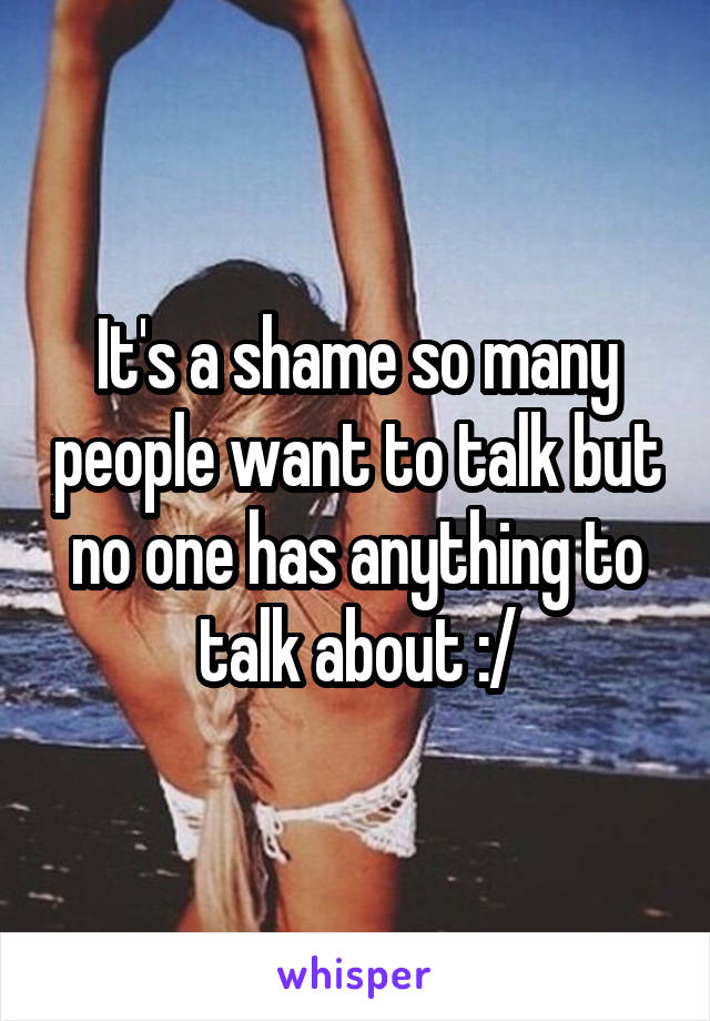 It's a shame so many people want to talk but no one has anything to talk about :/