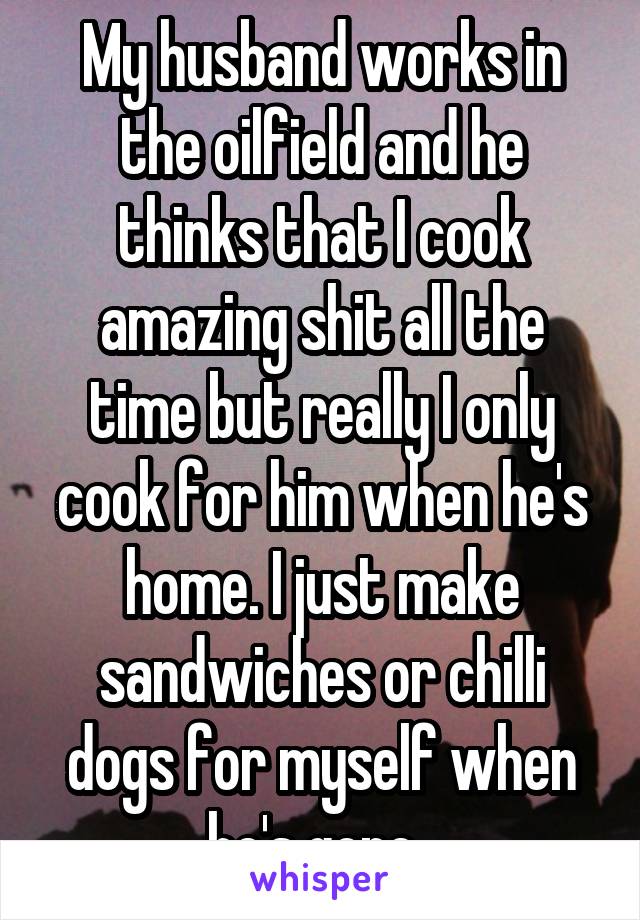 My husband works in the oilfield and he thinks that I cook amazing shit all the time but really I only cook for him when he's home. I just make sandwiches or chilli dogs for myself when he's gone. 