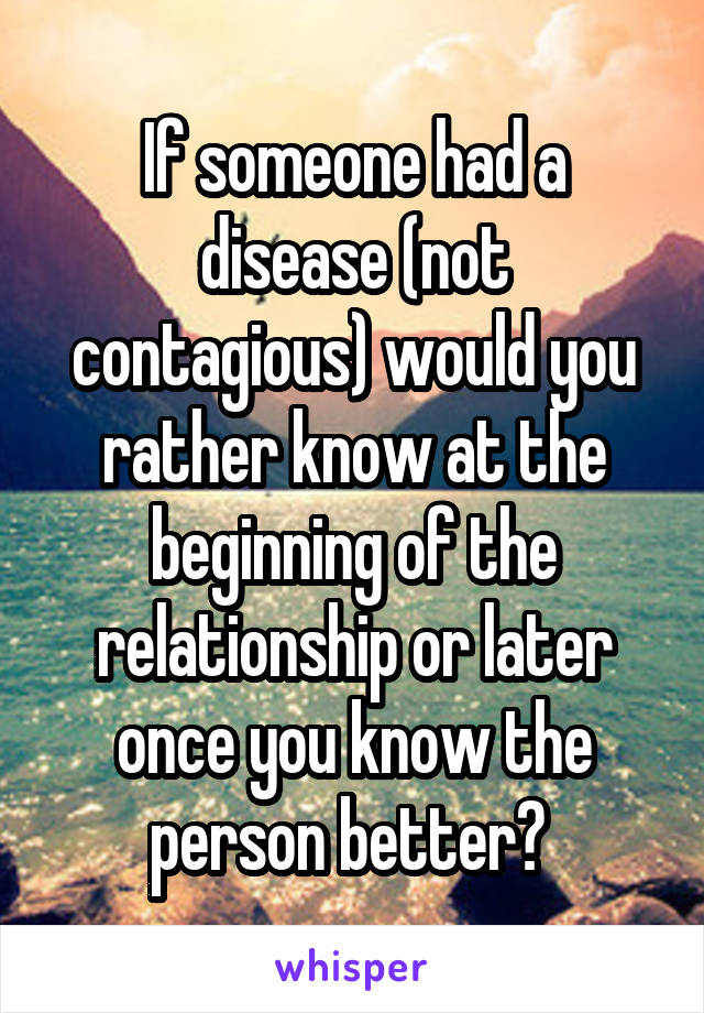 If someone had a disease (not contagious) would you rather know at the beginning of the relationship or later once you know the person better? 