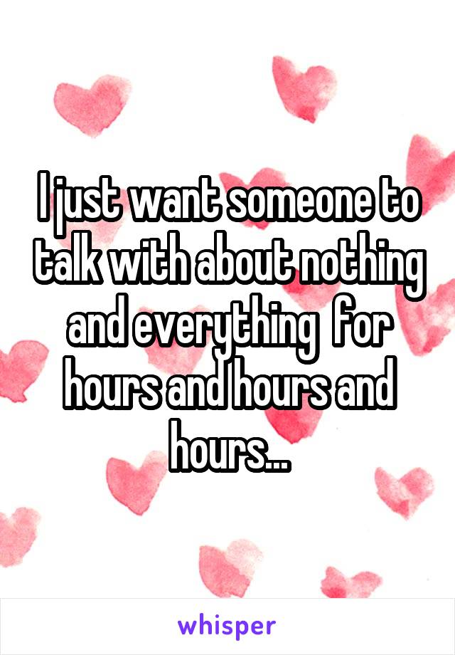 I just want someone to talk with about nothing and everything  for hours and hours and hours...