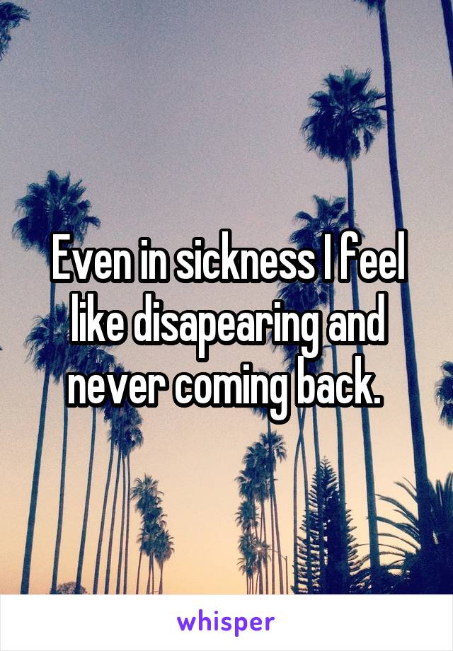 Even in sickness I feel like disapearing and never coming back. 