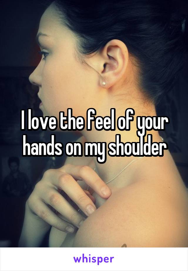 I love the feel of your hands on my shoulder