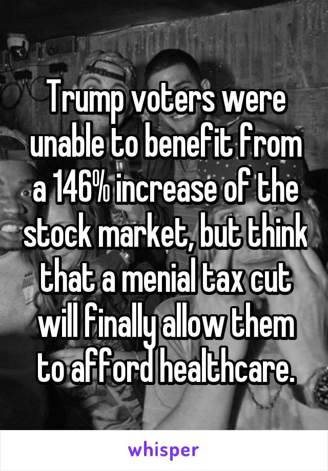 Trump voters were unable to benefit from a 146% increase of the stock market, but think that a menial tax cut will finally allow them to afford healthcare.