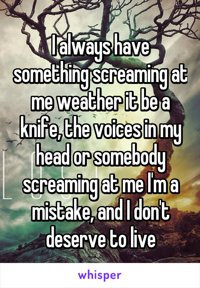 I always have something screaming at me weather it be a knife, the voices in my head or somebody screaming at me I'm a mistake, and I don't deserve to live