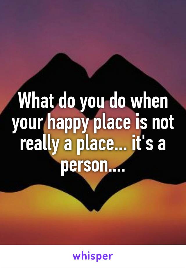 What do you do when your happy place is not really a place... it's a person....