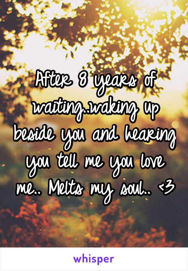 After 8 years of waiting..waking up beside you and hearing you tell me you love me.. Melts my soul.. <3