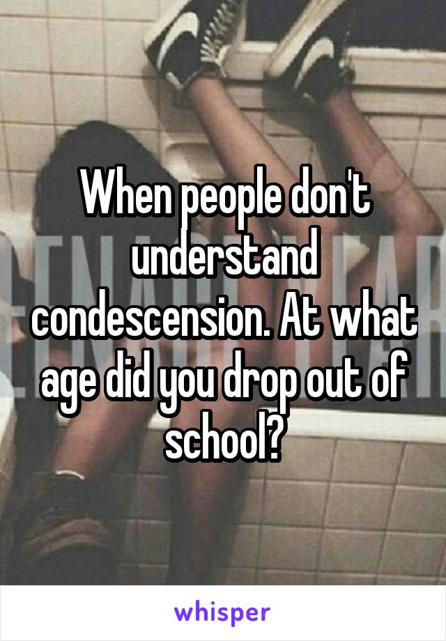 When people don't understand condescension. At what age did you drop out of school?