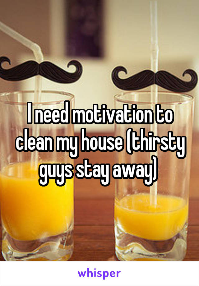 I need motivation to clean my house (thirsty guys stay away) 