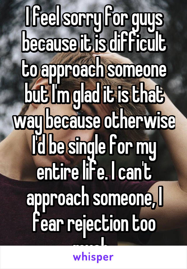 I feel sorry for guys because it is difficult to approach someone but I'm glad it is that way because otherwise I'd be single for my entire life. I can't approach someone, I fear rejection too much. 