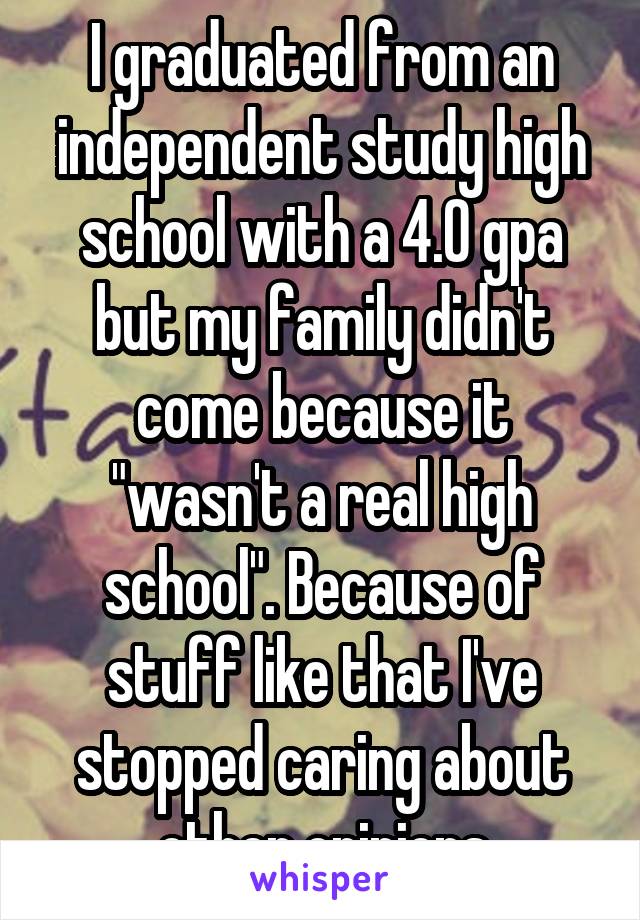 I graduated from an independent study high school with a 4.0 gpa but my family didn't come because it "wasn't a real high school". Because of stuff like that I've stopped caring about other opinions