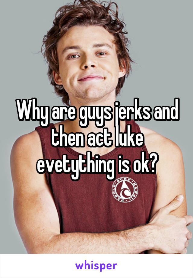 Why are guys jerks and then act luke evetything is ok?