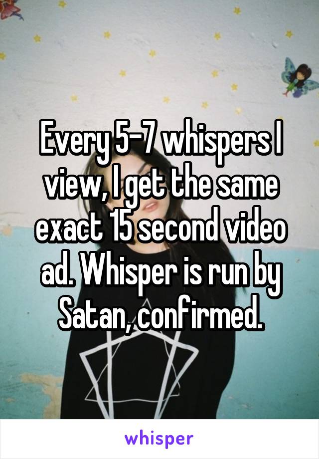 Every 5-7 whispers I view, I get the same exact 15 second video ad. Whisper is run by Satan, confirmed.