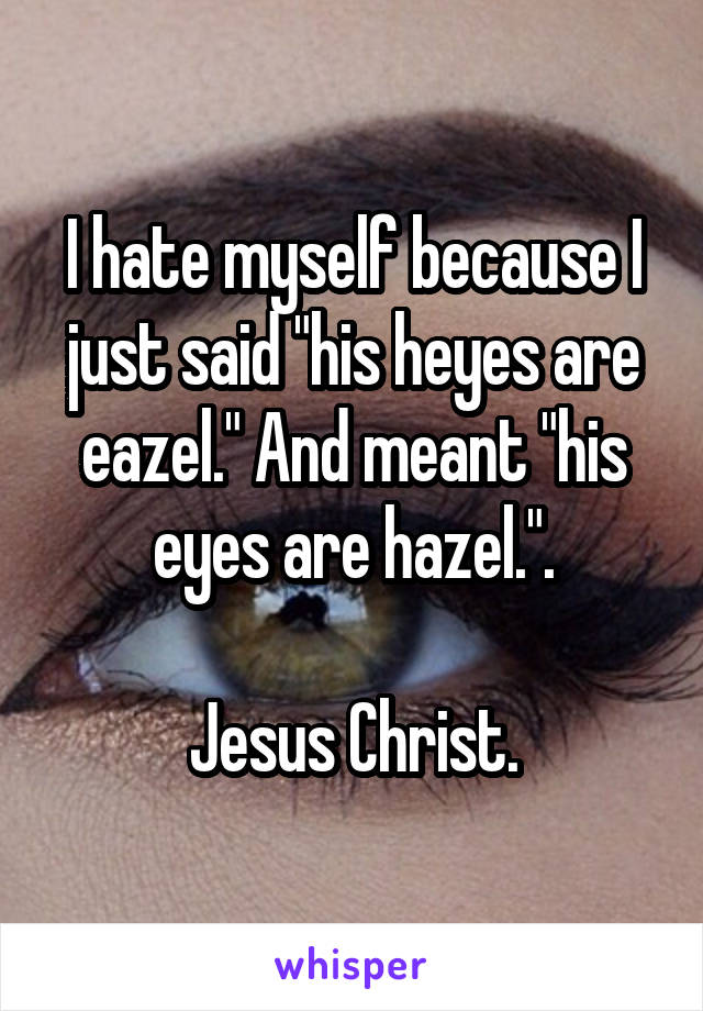 I hate myself because I just said "his heyes are eazel." And meant "his eyes are hazel.".

Jesus Christ.