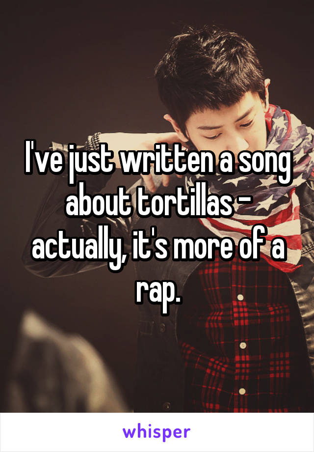 I've just written a song about tortillas - actually, it's more of a rap.