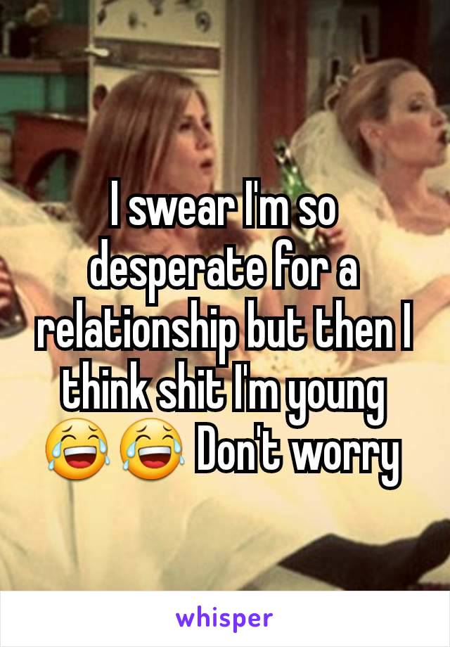 I swear I'm so desperate for a relationship but then I think shit I'm young😂😂 Don't worry 