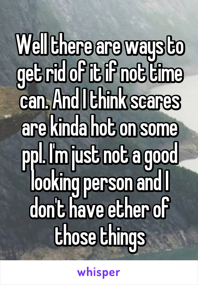 Well there are ways to get rid of it if not time can. And I think scares are kinda hot on some ppl. I'm just not a good looking person and I don't have ether of those things