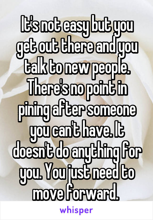 It's not easy but you get out there and you talk to new people. There's no point in pining after someone you can't have. It doesn't do anything for you. You just need to move forward. 