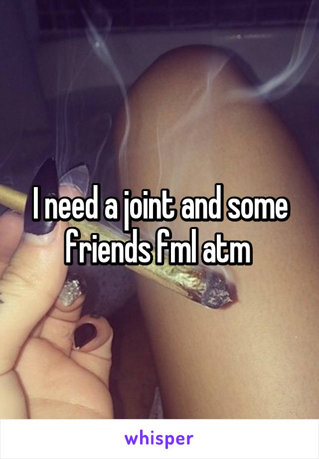 I need a joint and some friends fml atm 