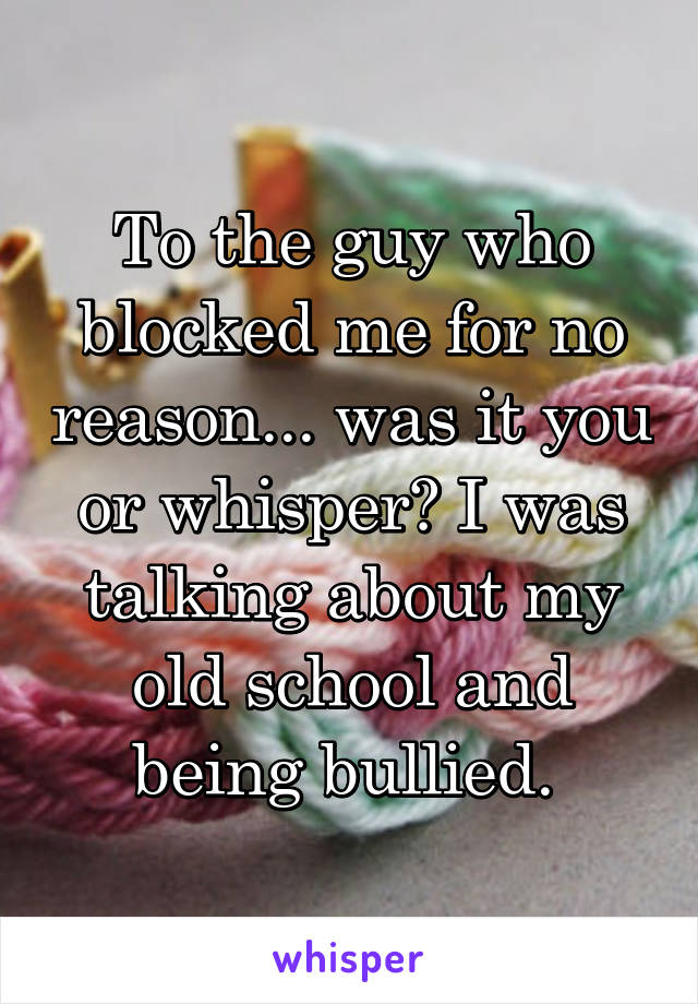 To the guy who blocked me for no reason... was it you or whisper? I was talking about my old school and being bullied. 