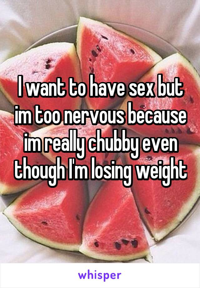 I want to have sex but im too nervous because im really chubby even though I'm losing weight 