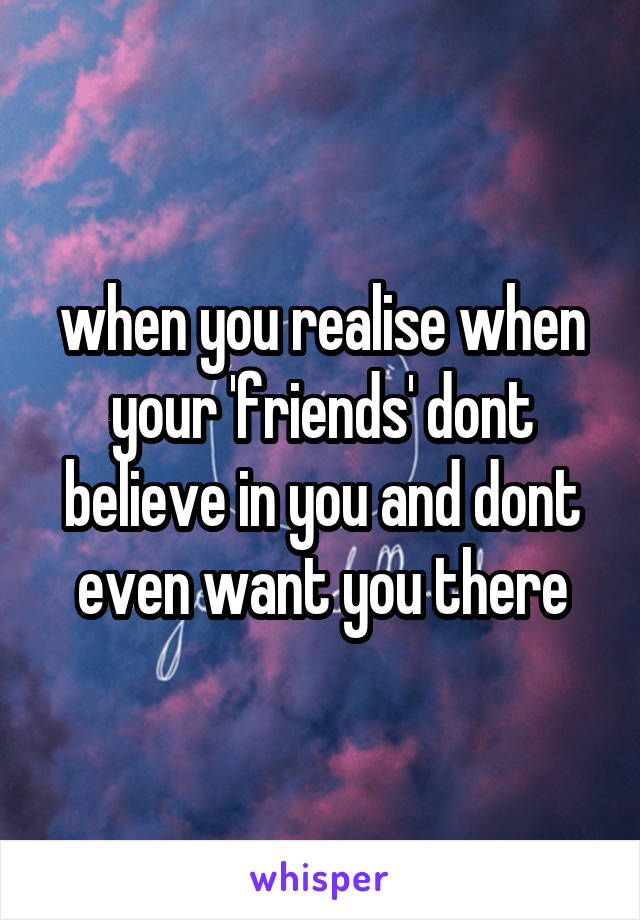 when you realise when your 'friends' dont believe in you and dont even want you there