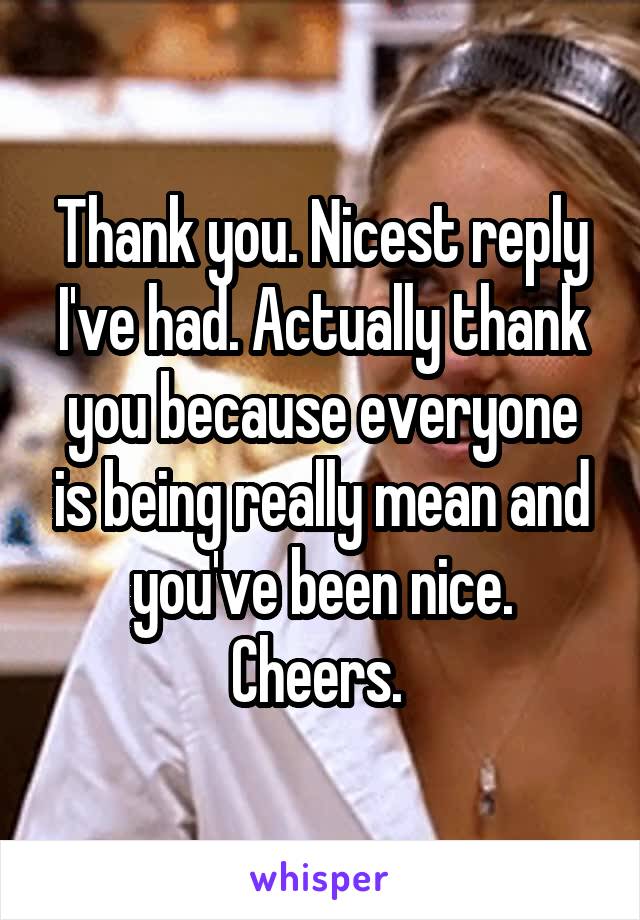 Thank you. Nicest reply I've had. Actually thank you because everyone is being really mean and you've been nice. Cheers. 