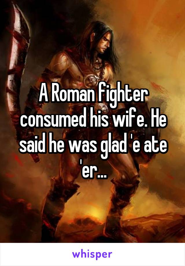 A Roman fighter consumed his wife. He said he was glad 'e ate 'er...