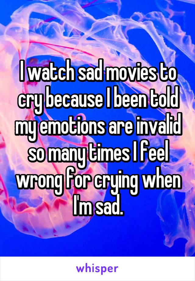 I watch sad movies to cry because I been told my emotions are invalid so many times I feel wrong for crying when I'm sad.