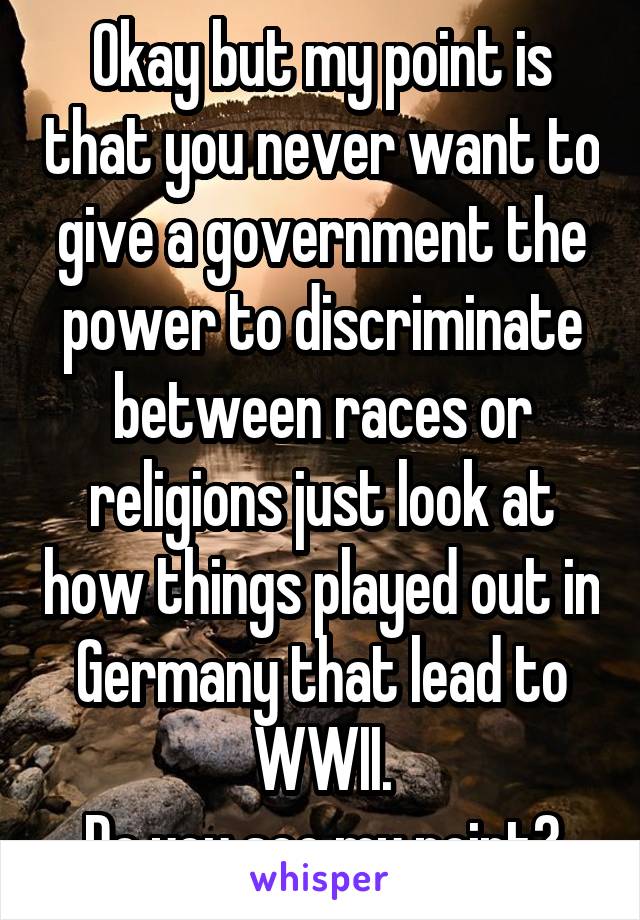 Okay but my point is that you never want to give a government the power to discriminate between races or religions just look at how things played out in Germany that lead to WWII.
Do you see my point?