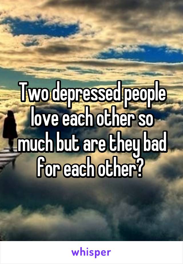 Two depressed people love each other so much but are they bad for each other? 